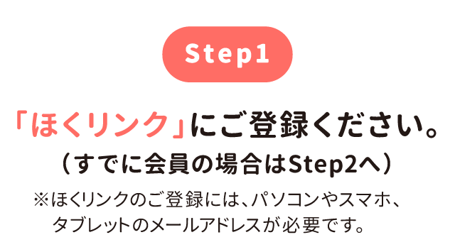 step1 「ほくリンク」にご登録ください。（すでに会員の場合はStep2へ）※ほくリンクのご登録には、パソコンやスマホ、タブレットのメールアドレスが必要です。
