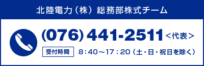 北陸電力株式式会社 総務部株式チーム TEL 076-441-2511(代表) ※8時40分から17時20分(土・日・祝日を除く)