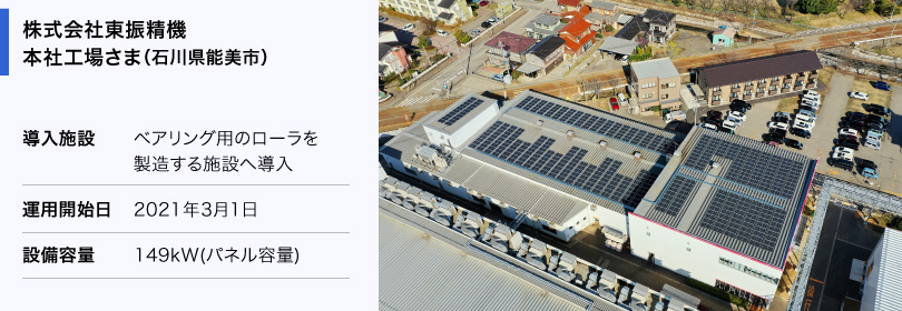 株式会社東振精機 本社工場さま（石川県能美市） 導入施設：ベアリング用のローラを製造する施設へ導入 運用開始日：2021年3月1日 設備容量：149kW（パネル容量）