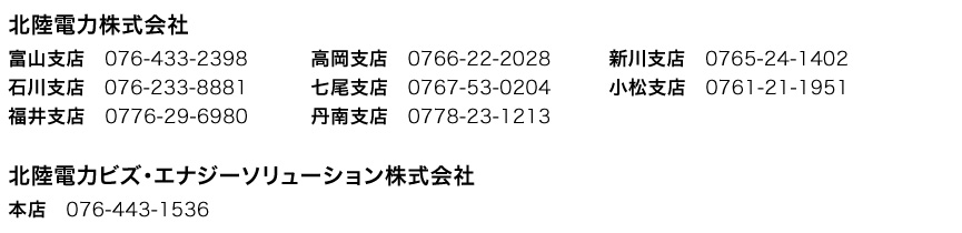 北陸電力株式会社　富山支店 076-433-2398　高岡支店 0766-22-2028　新川支店 0765-24-1402　石川支店 076-233-8881　七尾支店 0767-53-0204　小松支店 0761-21-1951　福井支店 0776-29-6980　丹南支店 0778-23-1213　北陸電力ビズ・エナジーソリューション株式会社　本店 076-443-1536