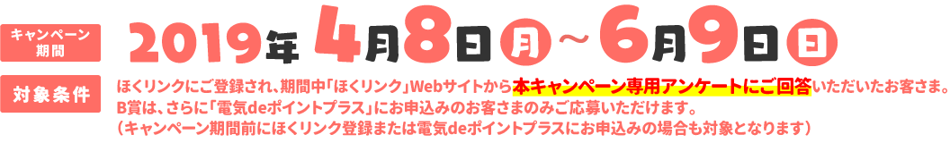 キャンペーン期間：2019年4月8日（月）〜6月9日（日）、対象条件：ほくリンクにご登録され、期間中「ほくリンク」Webサイトから本キャンペーン専用アンケートにご回答いただいたお客さま。B賞は、さらに「電気deポイントプラス」にお申込みのお客様のみご応募いただけます。（キャンペーン期間前にほくリンク登録または電気deポイントプラスにお申込みの場合も対象となります）