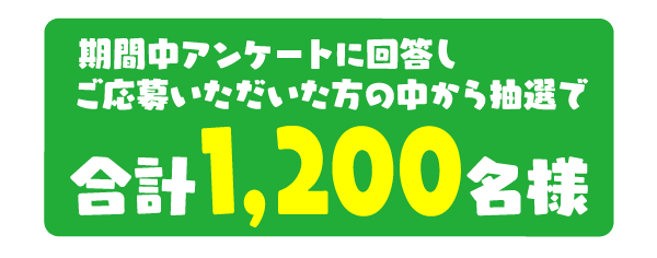 期間中アンケートに回答し、ご応募いただいた方の中から抽選で合計1,200名様