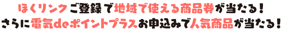 ほくリンクご登録で地域で使える商品券が当たる！さらに電気deポイントプラスお申込みで人気商品が当たる！