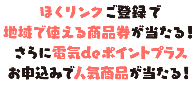 ほくリンクご登録で地域で使える商品券が当たる！さらに電気deポイントプラスお申込みで人気商品が当たる！