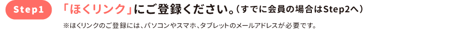 step1 「ほくリンク」にご登録ください。（すでに会員の場合はStep2へ）※ほくリンクのご登録には、パソコンやスマホ、タブレットのメールアドレスが必要です。