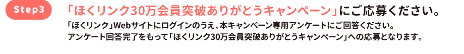 「ほくリンク30万会員突破ありがとうキャンペーン」にご応募ください。「ほくリンク」Webサイトにログインのうえ、本キャンペーン専用アンケートにご回答ください。アンケート回答完了をもって「ほくリンク30万会員突破ありがとうキャンペーン」への応募となります。