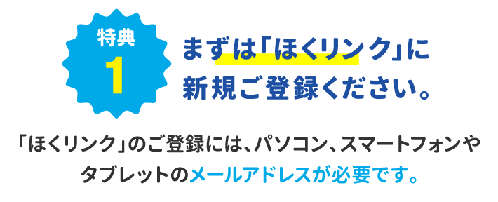 特典1 まずは「ほくリンク」に新規ご登録ください。「ほくリンク」のご登録には、パソコン、スマートフォンやタブレットのメールアドレスが必要です。