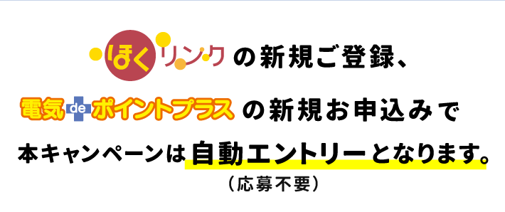 ほくリンクの新規ご登録、電気deポイントプラスの新規お申込みで本キャンペーンは自動エントリー（応募不要）となります。