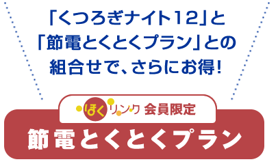 ほくリンク会員限定 節電とくとくプラン「くつろぎナイト12」と「節電とくとくプラン」との組合せで、さらにお得！