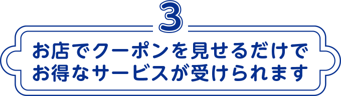 3 お店でクーポンを見せるだけでお得なサービスが受けられます