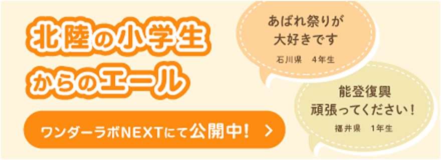 北陸の小学生からのエール あばれ祭りが大好きです 石川県 4年生 能登復興 頑張ってください！ 福井県 1年生 ワンダー・ラボNEXTにて公開中！
