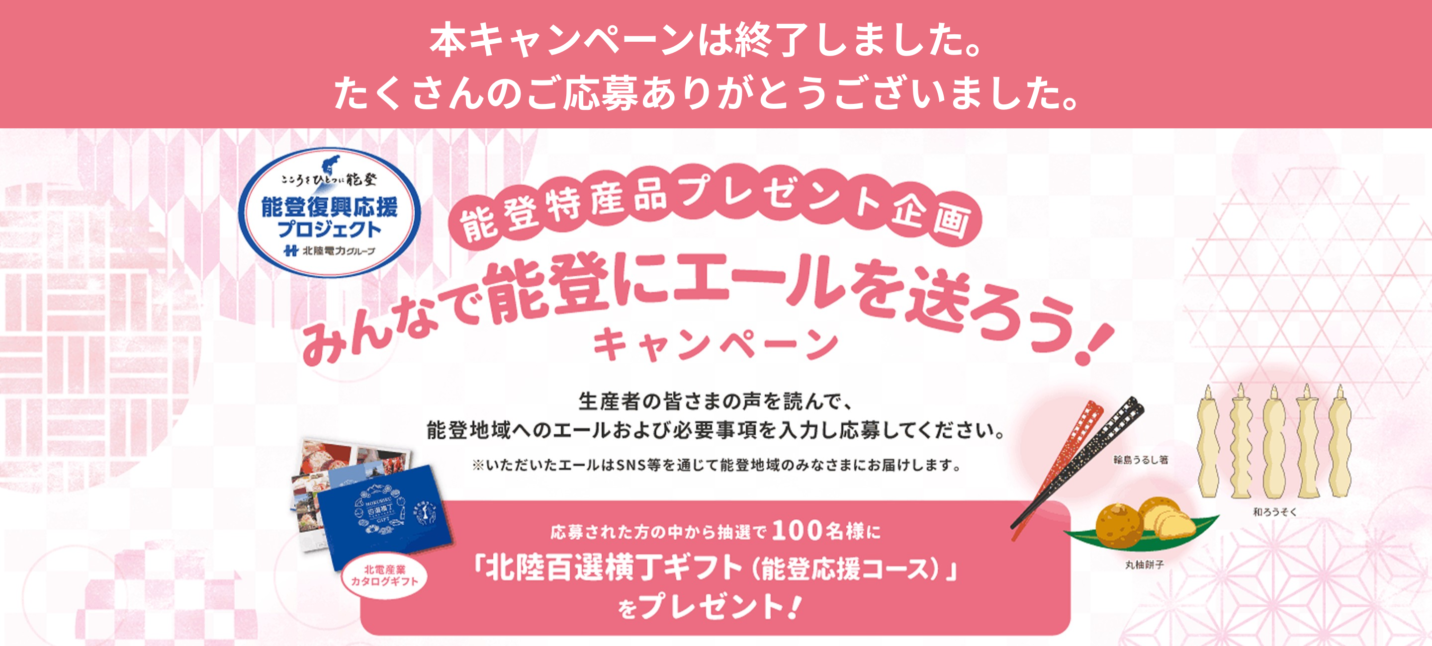 能登特産品プレゼント企画 みんなで能登にエールを送ろう!キャンペーン 生産者の皆さまの声を読んで、能登地域へのエールおよび必要事項を入力し応募ください。※いただいたエールはSNS等を通じて能登地域のみなさまにお届けします。応募された中から抽選で100名様に「北陸百選横丁ギフト(能登応援コース)」をプレゼント! 応募期間2025年12月25日(木)～2026年2月28日(土)