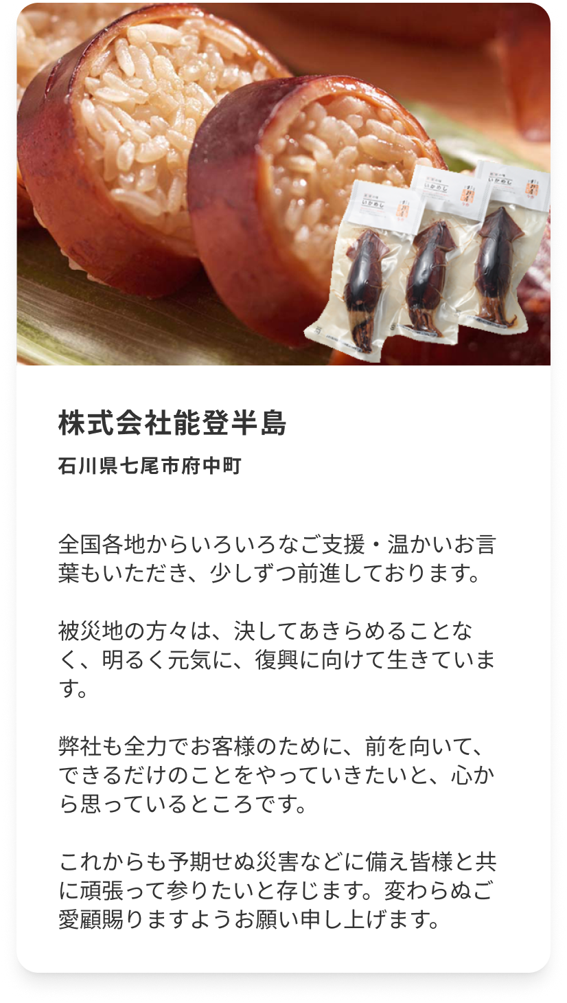 株式会社能登半島 石川県七尾市府中町 国各地からいろいろなご支援・温かいお言葉もいただき、少しずつ前進しております。被災地の方々は、決してあきらめることなく、明るく元気に、復興に向けて生きています。弊社も全力でお客様のために、前を向いて、できるだけのことをやっていきたいと、心から思っているところです。これからも予期せぬ災害などに備え皆様と共に頑張って参りたいと存じます。変わらぬご愛顧賜りますようお願い申し上げます。