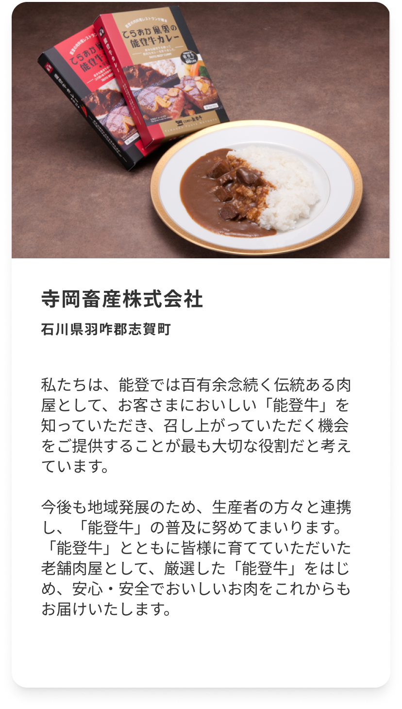 寺岡畜産株式会社 石川県羽咋郡志賀町 私たちは、能登では百有余念続く伝統ある肉屋として、お客さまにおいしい「能登牛」を知っていただき、召し上がっていただく機会をご提供することが最も大切な役割だと考えています。今後も地域発展のため、生産者の方々と連携し、「能登牛」の普及に努めてまいります。「能登牛」とともに皆様に育てていただいた老舗肉屋として、厳選した「能登牛」をはじめ、安心・安全でおいしいお肉をこれからもお届けいたします。