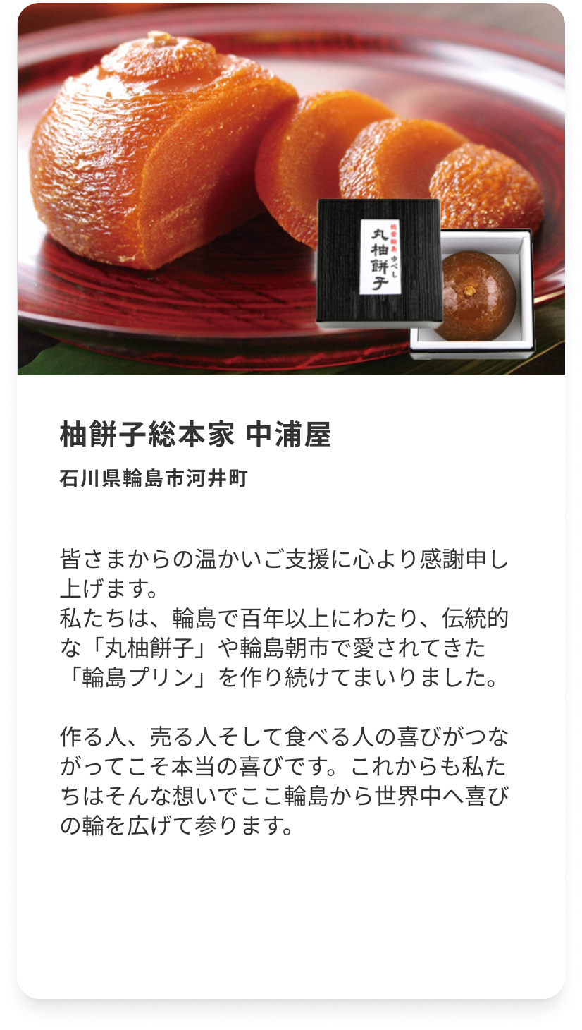 柚餅子総本家 中浦屋 石川県輪島市河井町 皆さまからの温かいご支援に心より感謝申し上げます。私たちは、輪島で百年以上にわたり、伝統的な「丸柚餅子」や輪島朝市で愛されてきた「輪島プリン」を作り続けてまいりました。作る人、売る人そして食べる人の喜びがつながってこそ本当の喜びです。これからも私たちはそんな想いでここ輪島から世界中へ喜びの輪を広げて参ります。