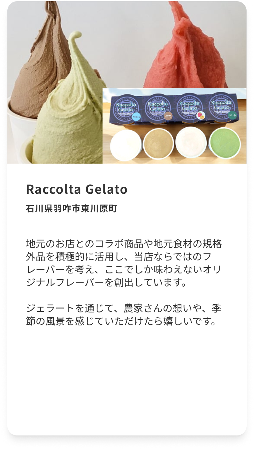 Raccolta Gelato 石川県羽咋市東川原町 地元のお店とのコラボ商品や地元食材の規格外品を積極的に活用し、当店ならではのフレーバーを考え、ここでしか味わえないオリジナルフレーバーを創出しています。ジェラートを通じて、農家さんの想いや、季節の風景を感じていただけたら嬉しいです。