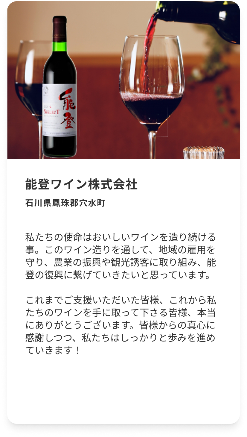 能登ワイン株式会社 石川県鳳珠郡穴水町 私たちの使命はおいしいワインを造り続ける事。このワイン造りを通して、地域の雇用を守り、農業の振興や観光誘客に取り組み、能登の復興に繋げていきたいと思っています。これまでご支援いただいた皆様、これから私たちのワインを手に取って下さる皆様、本当にありがとうございます。皆様からの真心に感謝しつつ、私たちはしっかりと歩みを進めていきます！