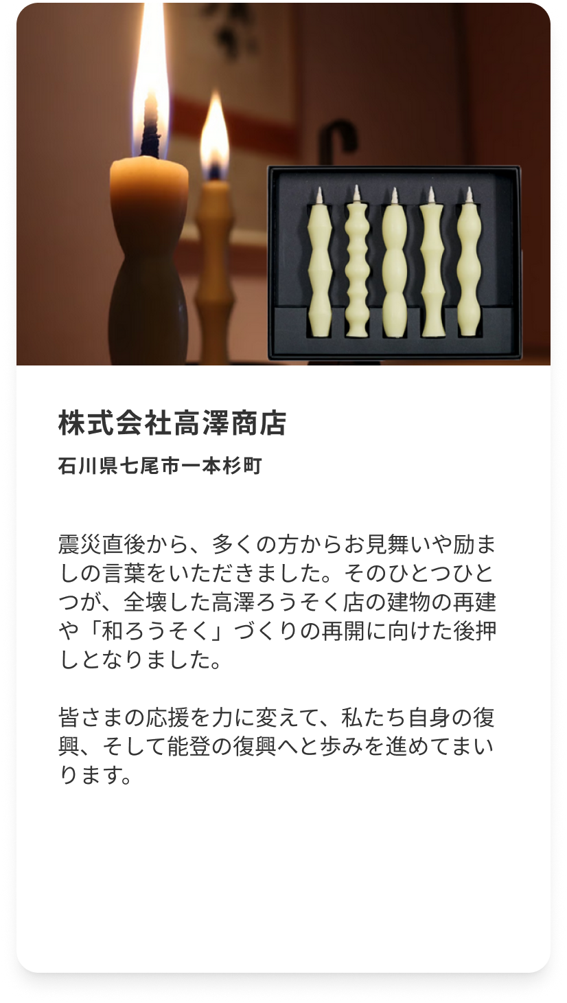 株式会社高澤商店 石川県七尾市一本杉町 震災直後から、多くの方からお見舞いや励ましの言葉をいただきました。そのひとつひとつが、全壊した高澤ろうそく店の建物の再建や「和ろうそく」づくりの再開に向けた後押しとなりました。皆さまの応援を力に変えて、私たち自身の復興、そして能登の復興へと歩みを進めてまいります。