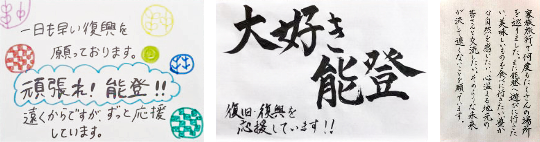 一日も早い復興を願っております。頑張れ !能登!! 遠くからですが、ずっと応援しています。大好き能登 復旧・復興を応援しています!! 家族旅行で何度もたくさんの場所を巡りました。また能登へ遊びに行きたい。美味しいものを食べに行きたい。豊かな自然を感じたい。心温まる地元の皆さんと交流したい。そのような未来が決して遠くないことを願っています。