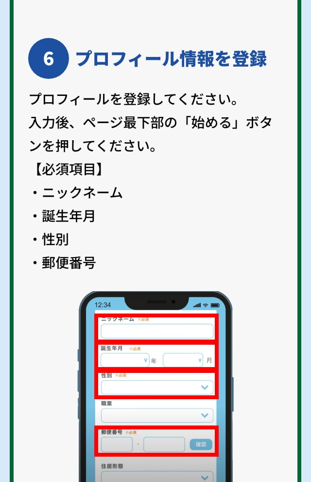 6 プロフィール情報を登録 プロフィールを登録してください。 入力後、ページ最下部の「始める」ボタンを押してください。 【必須項目】 ・ニックネーム ・誕生年月 ・性別 ・郵便番号