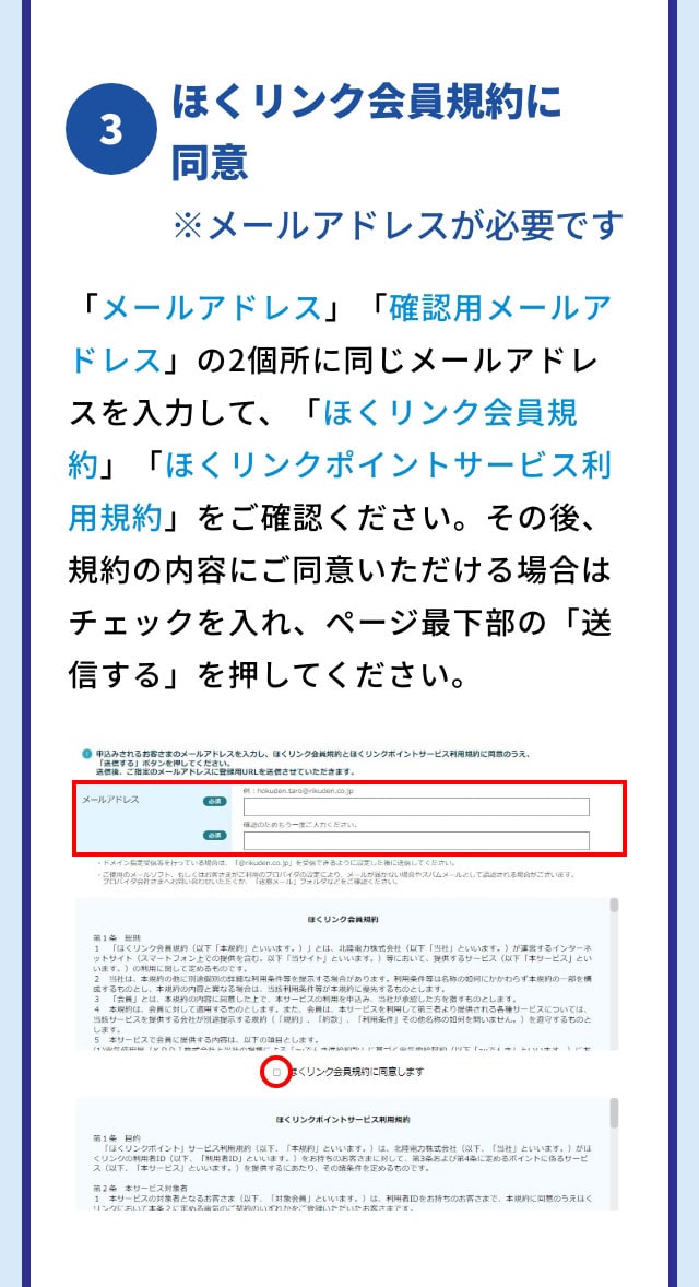 3 ほくリンク会員規約に同意 ※メールアドレスが必要です 画面内の「メールアドレス」「確認用メールアドレス」の二個所に同じメールアドレスを入力して、「ほくリンク会員規約」「ほくリンクポイントサービス利用規約」をご確認ください。その後、規約の内容にご同意いただける場合はチェックを入れ、ページ最下部の「送信する」をクリックしてください。