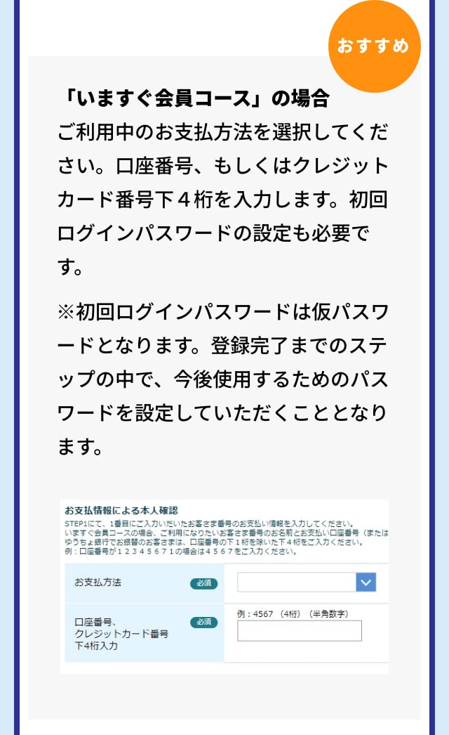 おすすめ 「いますぐ会員コース」の場合 ご利用中のお支払方法を選択してください。口座番号、もしくはクレジットカード番号下４桁を入力します。初回ログインパスワードの設定も必要です。 ※初回ログインパスワードは仮パスワードとなります。登録完了までのステップの中で、今後使用するためのパスワードを設定していただくこととなります。