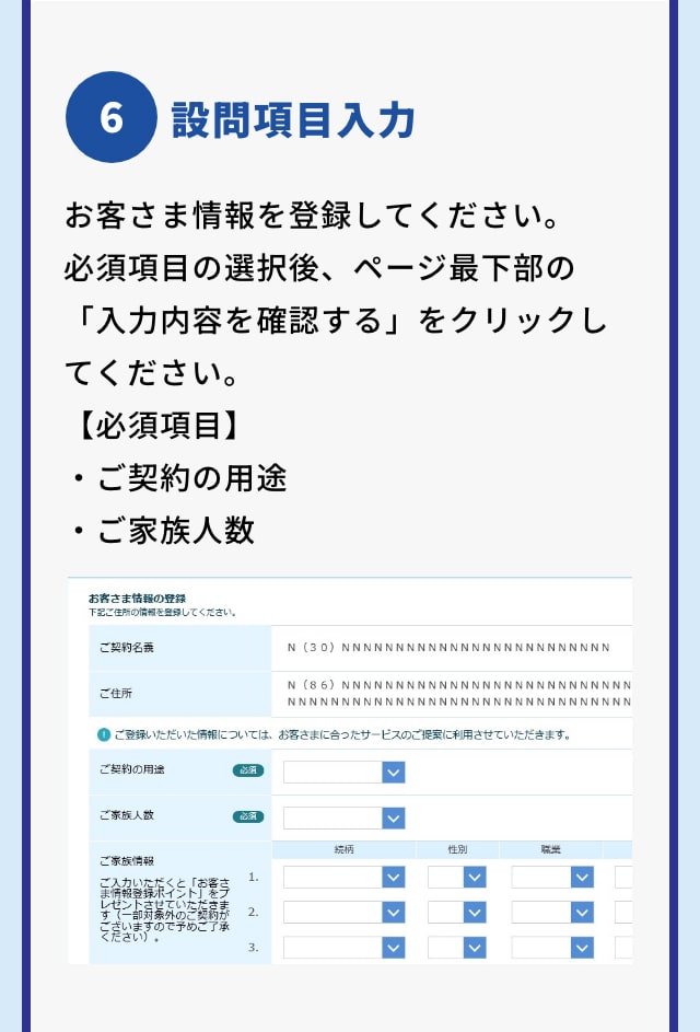 6 設問項目入力 お客さま情報を登録してください。 必須項目の選択後、ページ最下部の「入力内容を確認する」をクリックしてください。 【必須項目】 ・ご契約の用途 ・ご家族人数