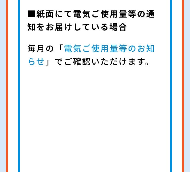 ■紙面にて電気ご使用量等の通知をお届けしている場合 毎月の「電気ご使用量等のお知らせ」でご確認いただけます。