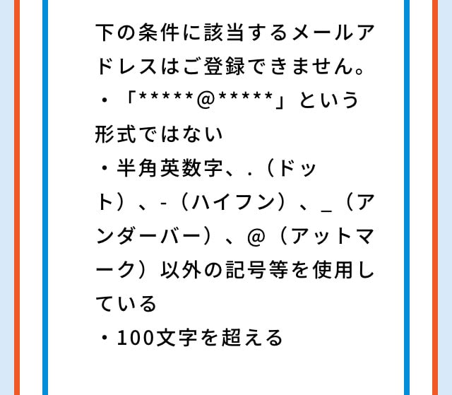 下の条件に該当するメールアドレスはご登録できません。・「*****＠*****」という形式ではない・半角英数字、.（ドット）、-（ハイフン）、_（アンダーバー）、@（アットマーク）以外の記号等を使用している・100文字を超える