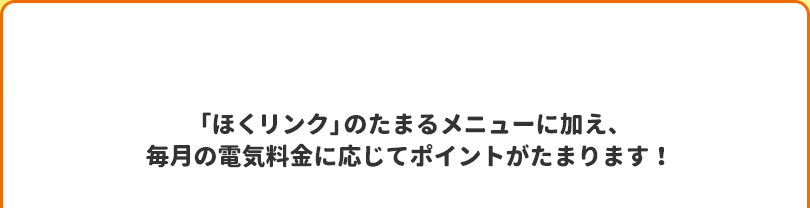 「ほくリンク」のたまるメニューに加え、毎月の電気料金に応じてポイントがたまります！