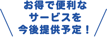 お得で便利なサービスを今後提供予定！