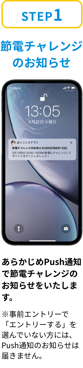 ステップ1「節電チャレンジのお知らせ」あらかじめPush通知で節電チャレンジのお知らせをいたします。※事前エントリーで「参加する」を選んでいない方には、Push通知のお知らせは届きません。