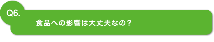 Q6.食品への影響は大丈夫なの？