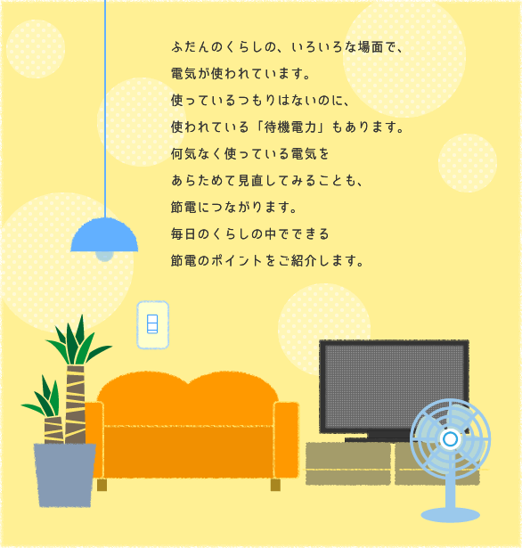 ふだんのくらしの、いろいろな場面で、電気が使われています。使っているつもりはないのに、使われている「待機電力」もあります。何気なく使っている電気をあらためて見直してみることも、節電につながります。毎日のくらしの中でできる節電のポイントをご紹介します。