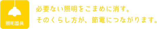 照明器具：必要ない照明をこまめに消す。そのくらし方が、節電につながります。