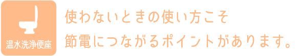 温水洗浄便座：使わないときの使い方こそ節電につながるポイントがあります。