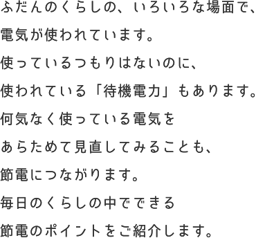 ふだんのくらしの、いろいろな場面で、電気が使われています。使っているつもりはないのに、使われている「待機電力」もあります。何気なく使っている電気をあらためて見直してみることも、節電につながります。毎日のくらしの中でできる節電のポイントをご紹介します。