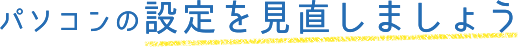 パソコンの設定を見直しましょう