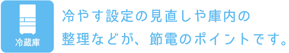 冷蔵庫：冷やす設定の見直しや庫内の整理などが、節電のポイントです。