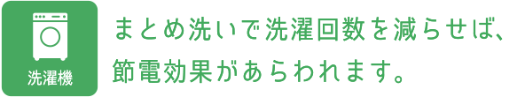 洗濯機：まとめ洗いで洗濯回数を減らせば、節電効果があらわれます。