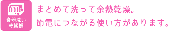 食器洗い乾燥機：まとめて洗って余熱乾燥。節電につながる使い方があります。