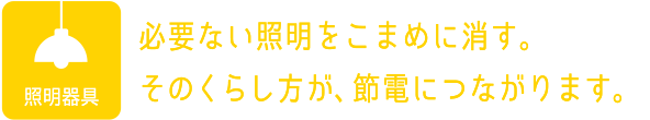 照明器具：必要ない照明をこまめに消す。そのくらし方が、節電につながります。