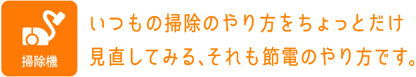 掃除機：いつもの掃除のやり方をちょっとだけ見直してみる、それも節電のやり方です。