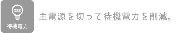 待機電力：主電源を切って待機電力を削減。