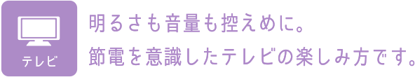 TV：明るさも音量も控えめに。節電を意識したテレビの楽しみ方です。