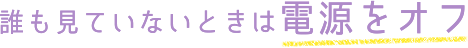 誰も見ていないときは電源をオフ