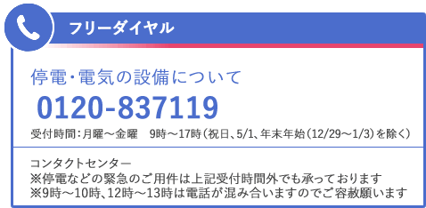 フリーダイヤル　停電・電気の設備について　0120-837119　受付時間：月曜～金曜　9時～17時（祝日、5/1、年末年始（12/29～1/3）を除く）　コンタクトセンター　※停電などの緊急のご用件は上記受付時間外でも承っております　※9時～10時、12時～13時は電話が混み合いますのでご容赦願います
