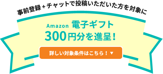 事前登録+チャットで投稿いただいた方を対象にAmazon電子ギフト300円分を進呈! 詳しい対象条件はこちら