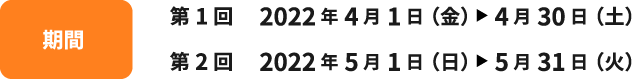 期間 第1回 2022年4月1日(金)~4月30日(土) 第2回 2022年5月1日(日)~5月31日(火)