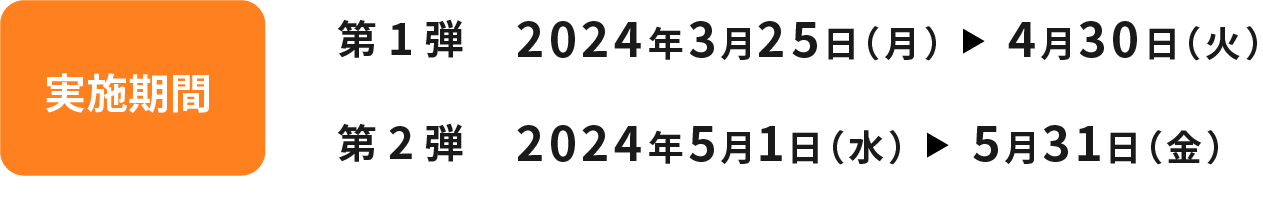 実施期間 第1弾 2024年3月25日（月）～4月30日（火） 第2弾 2024年5月1日（水）～5月31日（金）